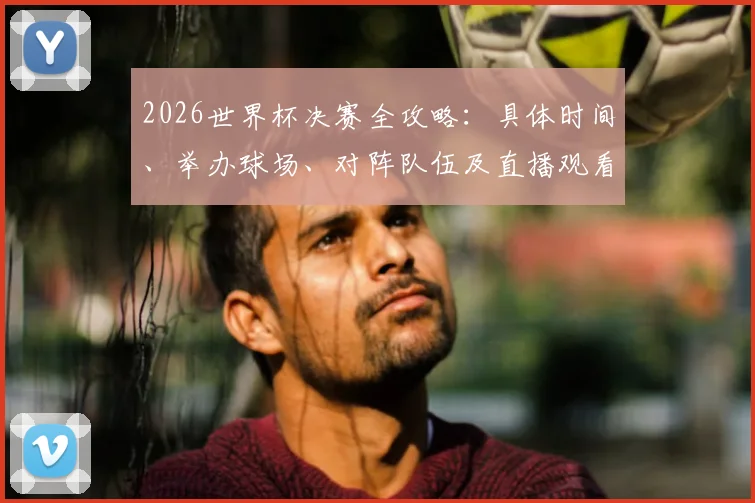 2026世界杯决赛全攻略：具体时间、举办球场、对阵队伍及直播观看指南