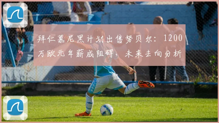 拜仁慕尼黑计划出售努贝尔：1200万欧元年薪成阻碍，未来去向分析