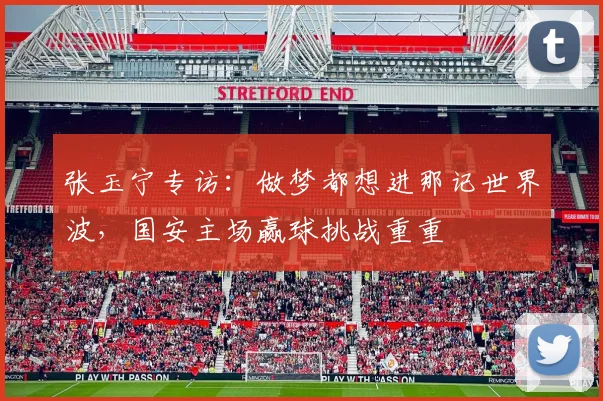 张玉宁专访：做梦都想进那记世界波，国安主场赢球挑战重重