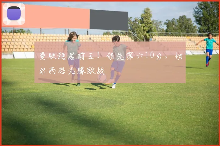 曼联稳居前五！领先第六10分，切尔西恐无缘欧战