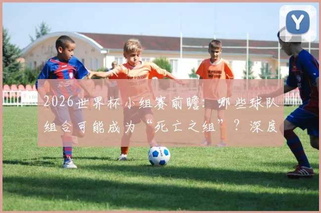 2026世界杯小组赛前瞻：哪些球队组合可能成为“死亡之组”？深度解析潜在对阵
