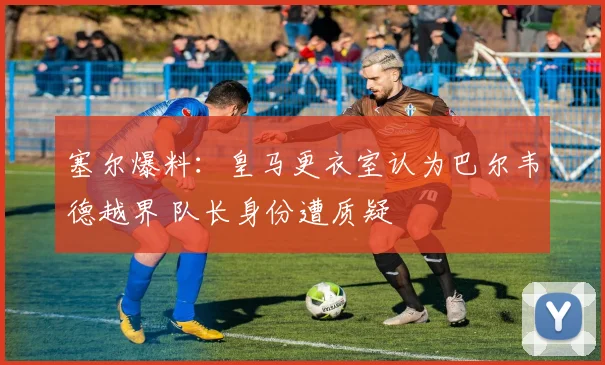 塞尔爆料：皇马更衣室认为巴尔韦德越界 队长身份遭质疑