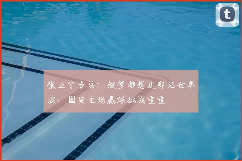 张玉宁专访：做梦都想进那记世界波，国安主场赢球挑战重重