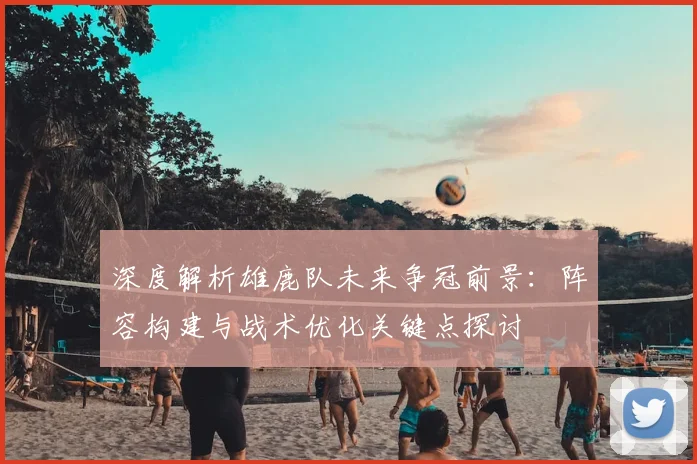 深度解析雄鹿队未来争冠前景：阵容构建与战术优化关键点探讨